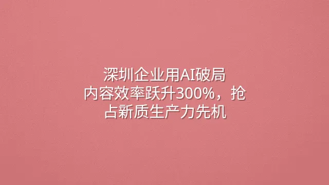 深圳企业用AI破局：内容效率跃升300%，抢占新质生产力先机