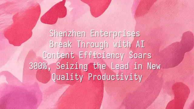 Shenzhen Enterprises Break Through with AI: Content Efficiency Soars 300%, Seizing the Lead in New Quality Productivity