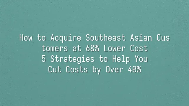 How to Acquire Southeast Asian Customers at 68% Lower Cost? 5 Strategies to Help You Cut Costs by Over 40%