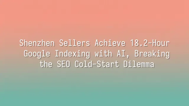 Shenzhen Sellers Achieve 18.2-Hour Google Indexing with AI, Breaking the SEO Cold-Start Dilemma