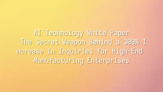 AI Technology White Paper: The Secret Weapon Behind a 300% Increase in Inquiries for High-End Manufacturing Enterprises