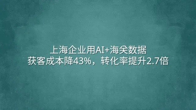 上海企业用AI+海关数据：获客成本降43%，转化率提升2.7倍