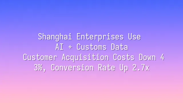 Shanghai Enterprises Use AI + Customs Data: Customer Acquisition Costs Down 43%, Conversion Rate Up 2.7x