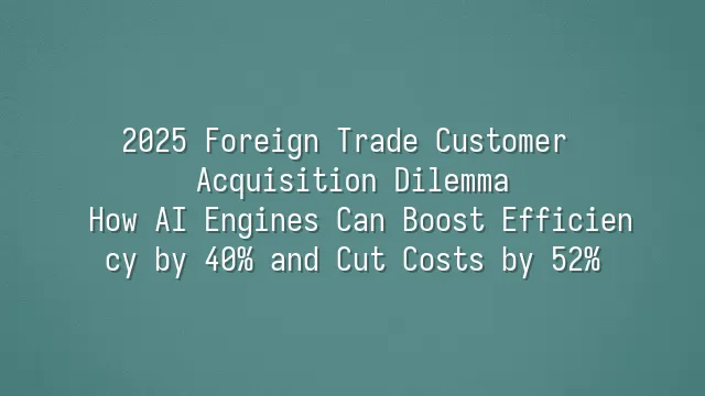 2025 Foreign Trade Customer Acquisition Dilemma: How AI Engines Can Boost Efficiency by 40% and Cut Costs by 52%