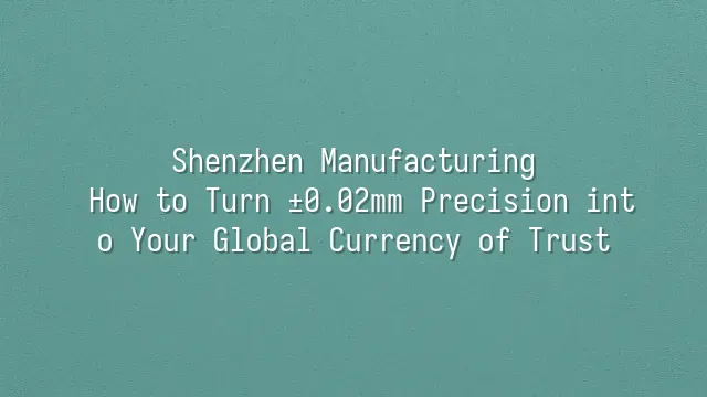 Shenzhen Manufacturing: How to Turn ±0.02mm Precision into Your Global Currency of Trust?