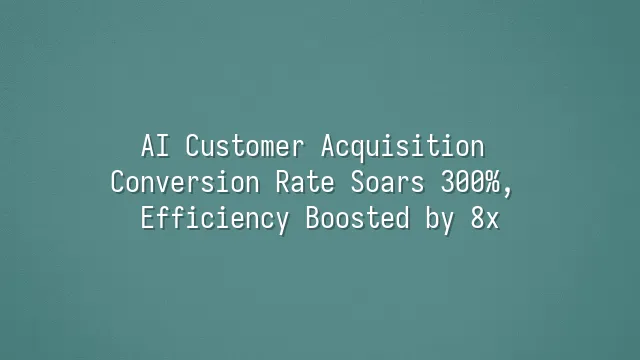 AI Customer Acquisition Conversion Rate Soars 300%, Efficiency Boosted by 8x