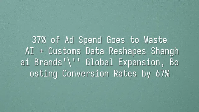 37% of Ad Spend Goes to Waste? AI + Customs Data Reshapes Shanghai Brands' Global Expansion, Boosting Conversion Rates by 67%