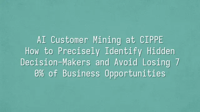 AI Customer Mining at CIPPE: How to Precisely Identify Hidden Decision-Makers and Avoid Losing 70% of Business Opportunities