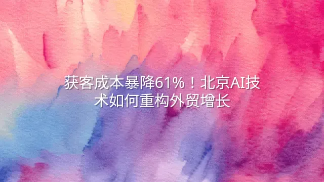 获客成本暴降61%！北京AI技术如何重构外贸增长