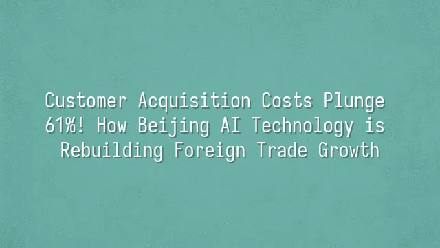 Customer Acquisition Costs Plunge 61%! How Beijing AI Technology is Rebuilding Foreign Trade Growth
