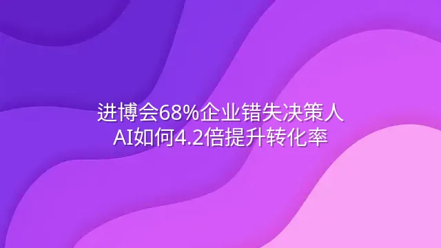 进博会68%企业错失决策人？AI如何4.2倍提升转化率