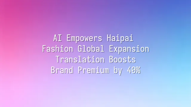AI Empowers Haipai Fashion Global Expansion: Translation Boosts Brand Premium by 40%