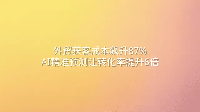 外贸获客成本飙升87%？AI精准预测让转化率提升6倍
