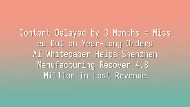 Content Delayed by 3 Months = Missed Out on Year-Long Orders? AI Whitepaper Helps Shenzhen Manufacturing Recover 4.8 Million in Lost Revenue