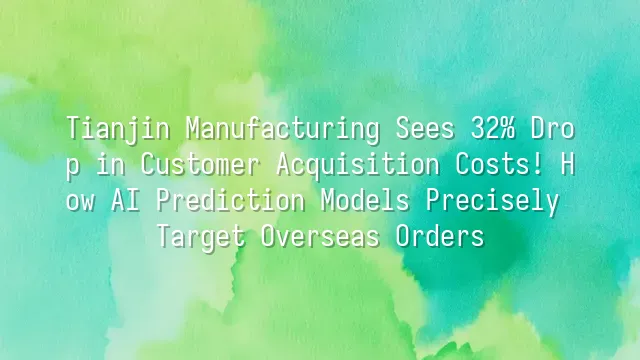 Tianjin Manufacturing Sees 32% Drop in Customer Acquisition Costs! How AI Prediction Models Precisely Target Overseas Orders