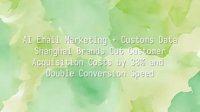 AI Email Marketing + Customs Data: Shanghai Brands Cut Customer Acquisition Costs by 38% and Double Conversion Speed