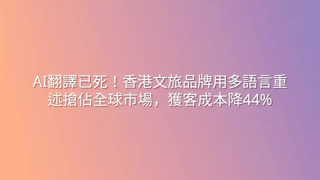 AI翻譯已死！香港文旅品牌用多語言重述搶佔全球市場，獲客成本降44%