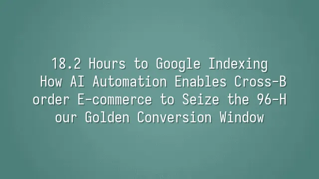18.2 Hours to Google Indexing: How AI Automation Enables Cross-Border E-commerce to Seize the 96-Hour Golden Conversion Window