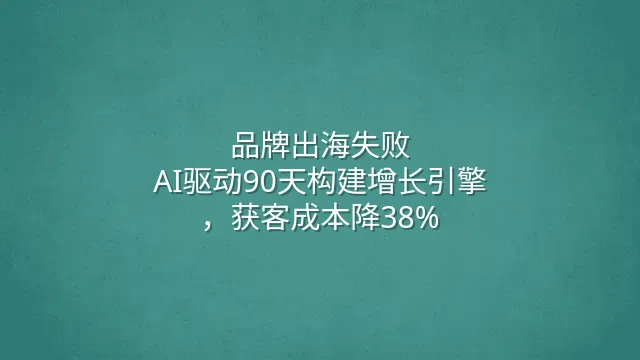 品牌出海失败？AI驱动90天构建增长引擎，获客成本降38%