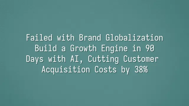 Failed with Brand Globalization? Build a Growth Engine in 90 Days with AI, Cutting Customer Acquisition Costs by 38%