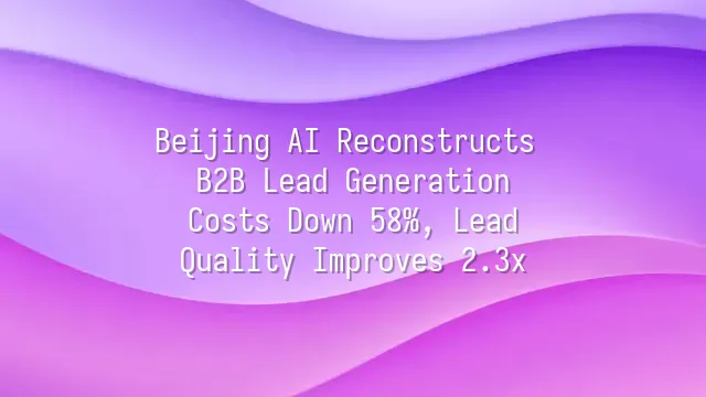 Beijing AI Reconstructs B2B Lead Generation: Costs Down 58%, Lead Quality Improves 2.3x