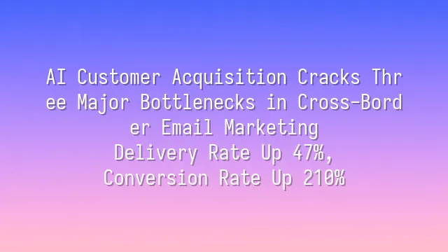 AI Customer Acquisition Cracks Three Major Bottlenecks in Cross-Border Email Marketing: Delivery Rate Up 47%, Conversion Rate Up 210%