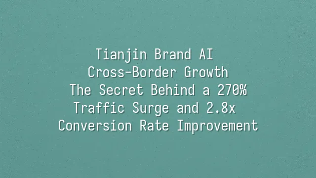 Tianjin Brand AI Cross-Border Growth: The Secret Behind a 270% Traffic Surge and 2.8x Conversion Rate Improvement