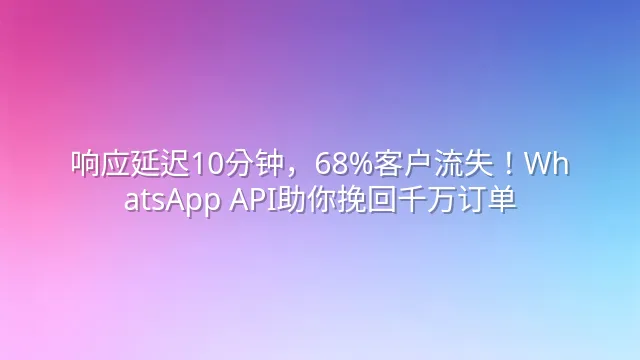 响应延迟10分钟，68%客户流失！WhatsApp API助你挽回千万订单