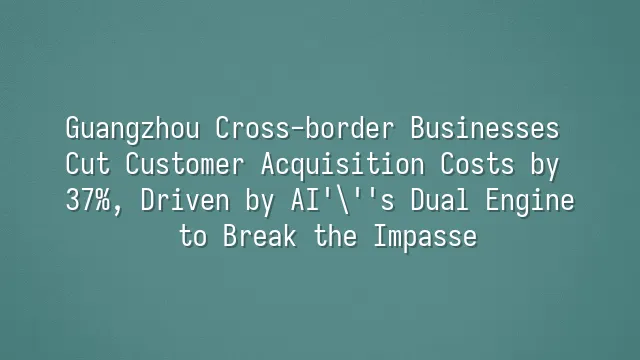 Guangzhou Cross-border Businesses Cut Customer Acquisition Costs by 37%, Driven by AI's Dual Engine to Break the Impasse