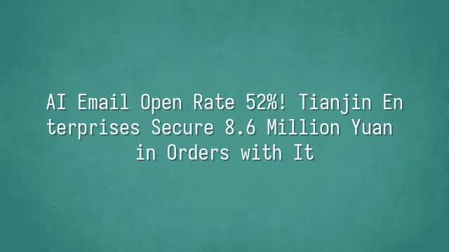 AI Email Open Rate 52%! Tianjin Enterprises Secure 8.6 Million Yuan in Orders with It