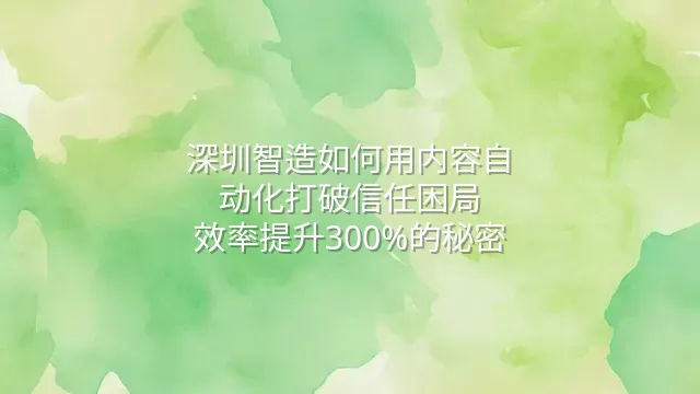 深圳智造如何用内容自动化打破信任困局？效率提升300%的秘密