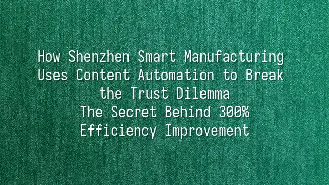 How Shenzhen Smart Manufacturing Uses Content Automation to Break the Trust Dilemma? The Secret Behind 300% Efficiency Improvement