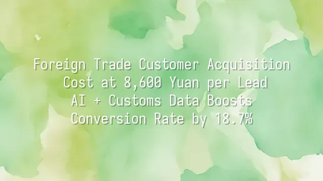 Foreign Trade Customer Acquisition Cost at 8,600 Yuan per Lead? AI + Customs Data Boosts Conversion Rate by 18.7%