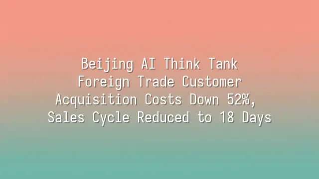 Beijing AI Think Tank: Foreign Trade Customer Acquisition Costs Down 52%, Sales Cycle Reduced to 18 Days