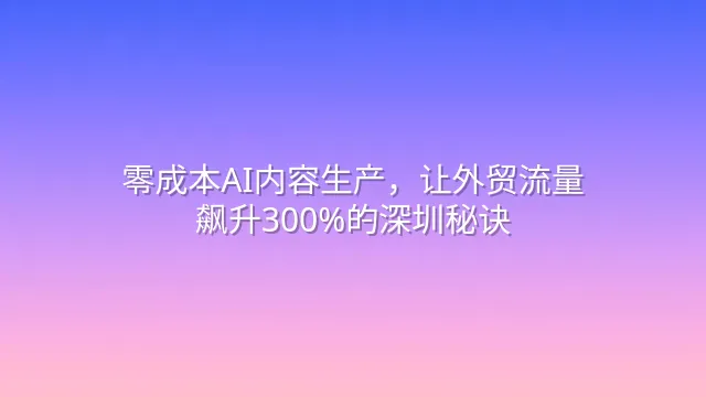 零成本AI内容生产，让外贸流量飙升300%的深圳秘诀