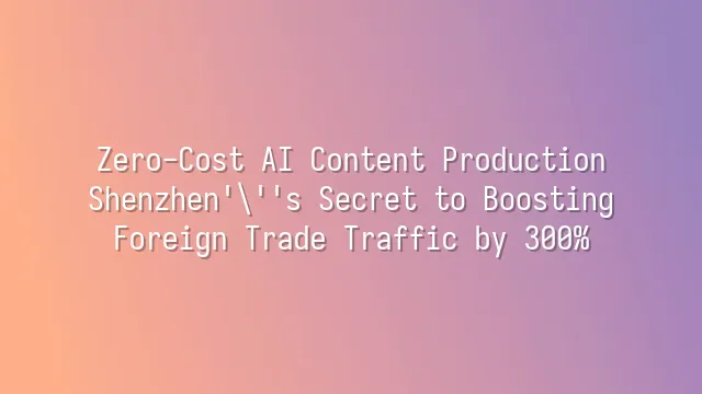 Zero-Cost AI Content Production: Shenzhen's Secret to Boosting Foreign Trade Traffic by 300%