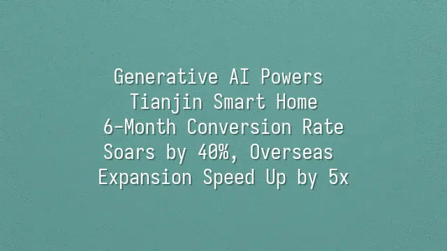 Generative AI Powers Tianjin Smart Home: 6-Month Conversion Rate Soars by 40%, Overseas Expansion Speed Up by 5x