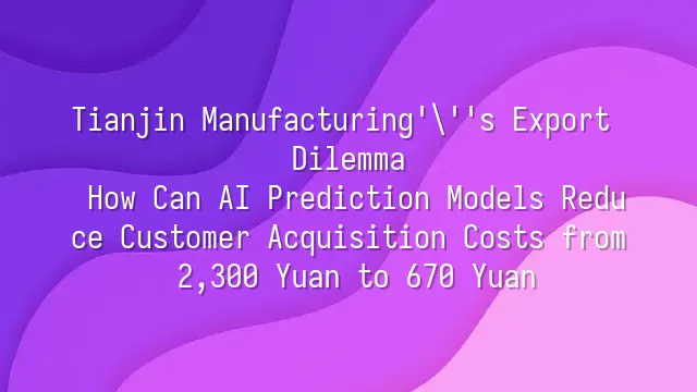 Tianjin Manufacturing's Export Dilemma: How Can AI Prediction Models Reduce Customer Acquisition Costs from 2,300 Yuan to 670 Yuan?