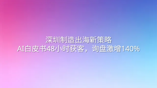 深圳制造出海新策略：AI白皮书48小时获客，询盘激增140%
