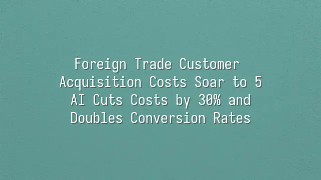 Foreign Trade Customer Acquisition Costs Soar to $85? AI Cuts Costs by 30% and Doubles Conversion Rates