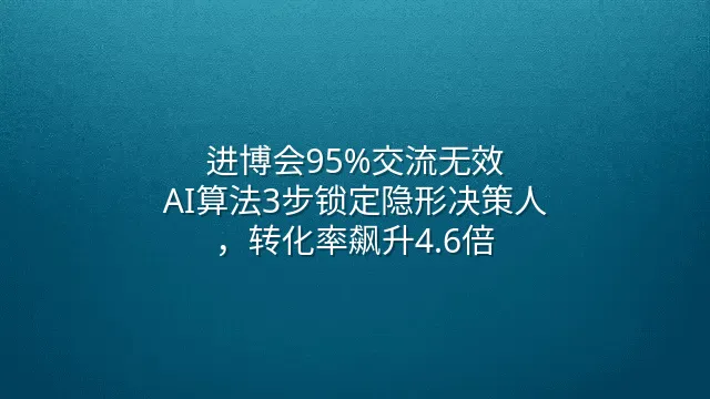 进博会95%交流无效？AI算法3步锁定隐形决策人，转化率飙升4.6倍