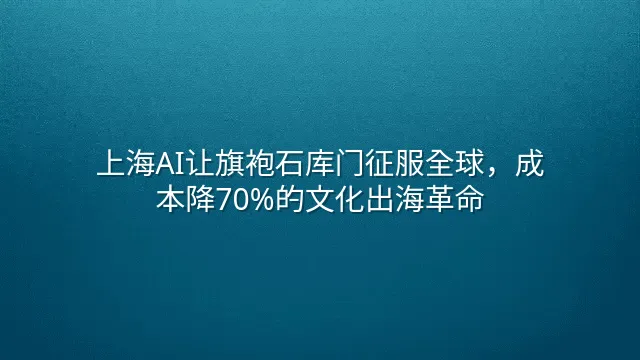 上海AI让旗袍石库门征服全球，成本降70%的文化出海革命