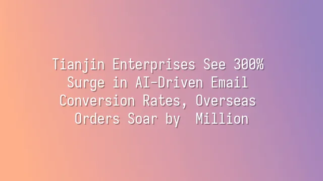 Tianjin Enterprises See 300% Surge in AI-Driven Email Conversion Rates, Overseas Orders Soar by $2 Million