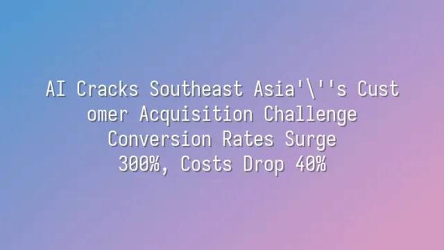 AI Cracks Southeast Asia's Customer Acquisition Challenge: Conversion Rates Surge 300%, Costs Drop 40%