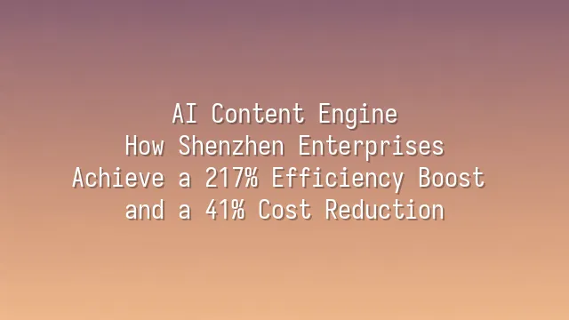 AI Content Engine: How Shenzhen Enterprises Achieve a 217% Efficiency Boost and a 41% Cost Reduction