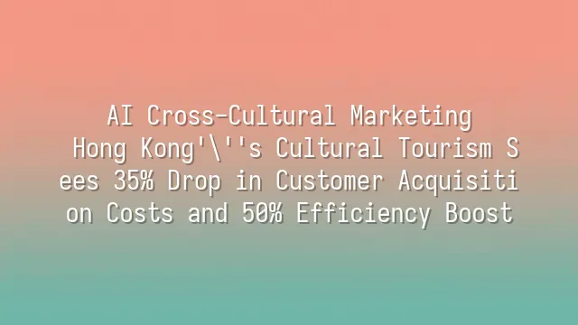 AI Cross-Cultural Marketing: Hong Kong's Cultural Tourism Sees 35% Drop in Customer Acquisition Costs and 50% Efficiency Boost