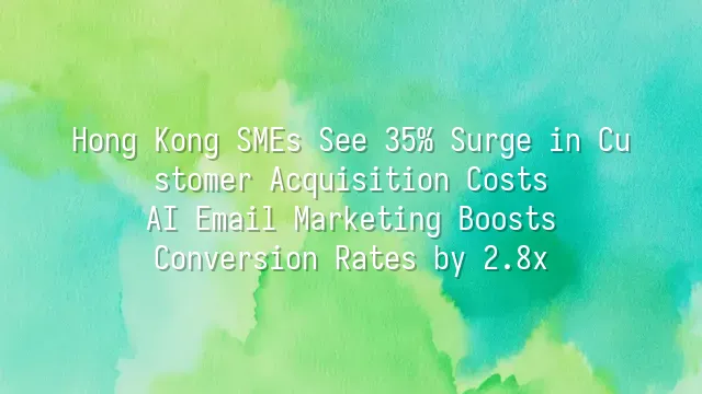 Hong Kong SMEs See 35% Surge in Customer Acquisition Costs? AI Email Marketing Boosts Conversion Rates by 2.8x