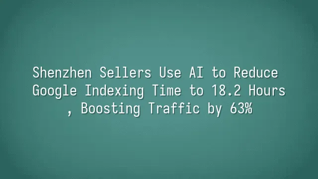 Shenzhen Sellers Use AI to Reduce Google Indexing Time to 18.2 Hours, Boosting Traffic by 63%