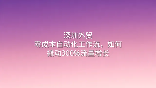 深圳外贸：零成本自动化工作流，如何撬动300%流量增长？