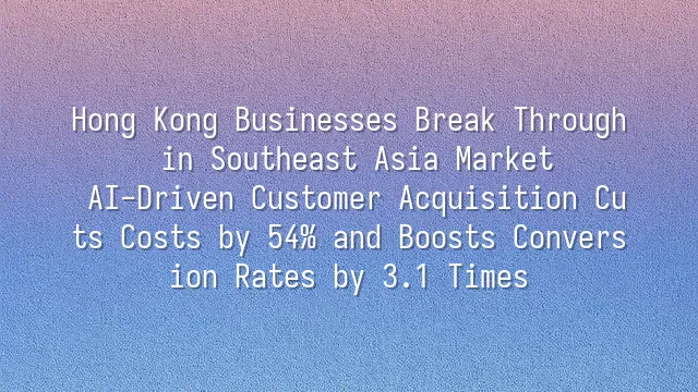 Hong Kong Businesses Break Through in Southeast Asia Market: AI-Driven Customer Acquisition Cuts Costs by 54% and Boosts Conversion Rates by 3.1 Times